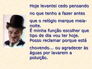 Hoje levantei cedo pensando
no que tenho a fazer antes
que o relógio marque meianoite.
É minha função escolher que
tipo de dia vou ter hoje.
Posso reclamar porque está
chovendo... ou agradecer às
águas por lavarem a
poluição.

 