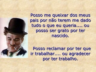 Posso me queixar dos meus
pais por não terem me dado
tudo o que eu queria.... ou
posso ser grato por ter
nascido.
Posso reclamar por ter que
ir trabalhar.... ou agradecer
por ter trabalho.

 