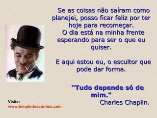 Se as coisas não saíram como
planejei, posso ficar feliz por ter
hoje para recomeçar.
O dia está na minha frente
esperando para ser o que eu
quiser.
E aqui estou eu, o escultor que
pode dar forma.

Visite:
www.templodossonhos.com

“Tudo depende só de
mim."
Charles Chaplin.

 