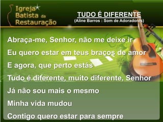 TUDO É DIFERENTE(Aline Barros : Som de Adoradores)Abraça-me, Senhor, não me deixe irEu quero estar em teus braços de amorE agora, que perto estásTudo é diferente, muito diferente, SenhorJá não sou mais o mesmoMinha vida mudouContigo quero estar para sempre