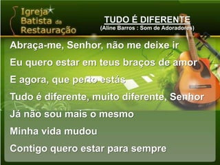TUDO É DIFERENTE(Aline Barros : Som de Adoradores)Abraça-me, Senhor, não me deixe irEu quero estar em teus braços de amorE agora, que perto estásTudo é diferente, muito diferente, SenhorJá não sou mais o mesmoMinha vida mudouContigo quero estar para sempre