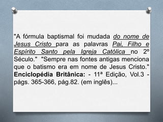 "A fórmula baptismal foi mudada do nome de
Jesus Cristo para as palavras Pai, Filho e
Espírito Santo pela Igreja Católica no 2º
Século." "Sempre nas fontes antigas menciona
que o batismo era em nome de Jesus Cristo."
Enciclopédia Britânica: - 11ª Edição, Vol.3 -
págs. 365-366, pág.82. (em inglês)...
 
