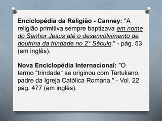 Enciclopédia da Religião - Canney: "A
religião primitiva sempre baptizava em nome
do Senhor Jesus até o desenvolvimento de
doutrina da trindade no 2° Século." - pág. 53
(em inglês).
Nova Enciclopédia Internacional: "O
termo "trindade" se originou com Tertuliano,
padre da Igreja Católica Romana." - Vol. 22
pág. 477 (em inglês).
 