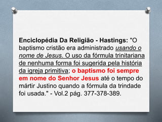 Enciclopédia Da Religião - Hastings: "O
baptismo cristão era administrado usando o
nome de Jesus. O uso da fórmula trinitariana
de nenhuma forma foi sugerida pela história
da igreja primitiva; o baptismo foi sempre
em nome do Senhor Jesus até o tempo do
mártir Justino quando a fórmula da trindade
foi usada." - Vol.2 pág. 377-378-389.
 