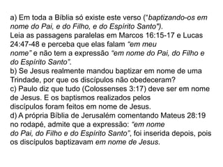 a) Em toda a Bíblia só existe este verso (“baptizando-os em
nome do Pai, e do Filho, e do Espírito Santo").
Leia as passagens paralelas em Marcos 16:15-17 e Lucas
24:47-48 e perceba que elas falam “em meu
nome” e não tem a expressão “em nome do Pai, do Filho e
do Espírito Santo”.
b) Se Jesus realmente mandou baptizar em nome de uma
Trindade, por que os discípulos não obedeceram?
c) Paulo diz que tudo (Colossenses 3:17) deve ser em nome
de Jesus. E os baptismos realizados pelos
discípulos foram feitos em nome de Jesus.
d) A própria Bíblia de Jerusalém comentando Mateus 28:19
no rodapé, admite que a expressão: “em nome
do Pai, do Filho e do Espírito Santo”, foi inserida depois, pois
os discípulos baptizavam em nome de Jesus.
 