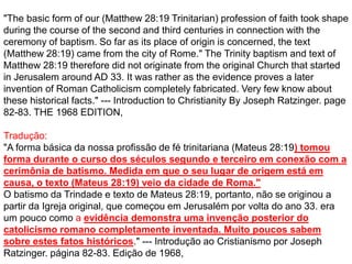 "The basic form of our (Matthew 28:19 Trinitarian) profession of faith took shape
during the course of the second and third centuries in connection with the
ceremony of baptism. So far as its place of origin is concerned, the text
(Matthew 28:19) came from the city of Rome." The Trinity baptism and text of
Matthew 28:19 therefore did not originate from the original Church that started
in Jerusalem around AD 33. It was rather as the evidence proves a later
invention of Roman Catholicism completely fabricated. Very few know about
these historical facts." --- Introduction to Christianity By Joseph Ratzinger. page
82-83. THE 1968 EDITION,
Tradução:
"A forma básica da nossa profissão de fé trinitariana (Mateus 28:19) tomou
forma durante o curso dos séculos segundo e terceiro em conexão com a
cerimônia de batismo. Medida em que o seu lugar de origem está em
causa, o texto (Mateus 28:19) veio da cidade de Roma."
O batismo da Trindade e texto de Mateus 28:19, portanto, não se originou a
partir da Igreja original, que começou em Jerusalém por volta do ano 33. era
um pouco como a evidência demonstra uma invenção posterior do
catolicismo romano completamente inventada. Muito poucos sabem
sobre estes fatos históricos." --- Introdução ao Cristianismo por Joseph
Ratzinger. página 82-83. Edição de 1968,
 