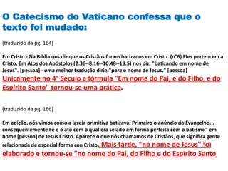 O Catecismo do Vaticano confessa que o
texto foi mudado:
(traduzido da pg. 164)
Em Cristo - Na Bíblia nos diz que os Cristãos foram batizados em Cristo. (n°6) Eles pertencem a
Cristo. Em Atos dos Apóstolos (2:36--8:16--10:48--19:5) nos diz: "batizando em nome de
Jesus". [pessoa] - uma melhor tradução diria:"para o nome de Jesus." [pessoa]
Unicamente no 4° Século a fórmula "Em nome do Pai, e do Filho, e do
Espírito Santo" tornou-se uma prática.
(traduzido da pg. 166)
Em adição, nós vimos como a igreja primitiva batizava: Primeiro o anúncio do Evangelho...
consequentemente Fé e o ato com o qual era selado em forma perfeita com o batismo" em
nome [pessoa] de Jesus Cristo. Aparece o que nós chamamos de Cristãos, que significa gente
relacionada de especial forma con Cristo. Mais tarde, "no nome de Jesus" foi
elaborado e tornou-se "no nome do Pai, do Filho e do Espírito Santo
 