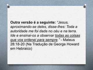 Outra versão é a seguinte: “Jesus,
aproximando-se deles, disse-lhes: Toda a
autoridade me foi dada no céu e na terra.
Ide e ensinai-os a observar todas as coisas
que vos ordenei para sempre.” - Mateus
28:18-20 (Na Tradução de George Howard
em Hebraico)
 