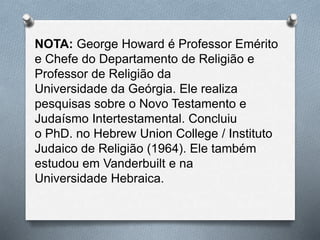 NOTA: George Howard é Professor Emérito
e Chefe do Departamento de Religião e
Professor de Religião da
Universidade da Geórgia. Ele realiza
pesquisas sobre o Novo Testamento e
Judaísmo Intertestamental. Concluiu
o PhD. no Hebrew Union College / Instituto
Judaico de Religião (1964). Ele também
estudou em Vanderbuilt e na
Universidade Hebraica.
 