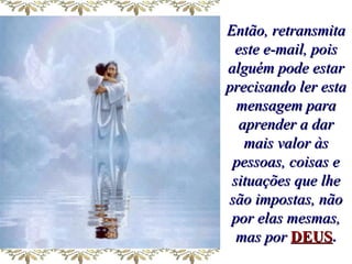 Então, retransmita este e-mail, pois alguém pode estar precisando ler esta mensagem para aprender a dar mais valor às pessoas, coisas e situações que lhe são impostas, não por elas mesmas, mas por   DEUS . 
