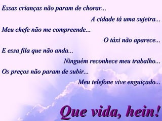 Essas crianças não param de chorar... Que vida, hein! A cidade tá uma sujeira... Meu chefe não me compreende... O táxi não aparece... E essa fila que não anda...  Ninguém reconhece meu trabalho... Os preços não param de subir... Meu telefone vive enguiçado... 