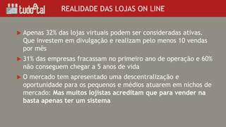  Apenas 32% das lojas virtuais podem ser consideradas ativas.
Que investem em divulgação e realizam pelo menos 10 vendas
por mês
 31% das empresas fracassam no primeiro ano de operação e 60%
não conseguem chegar a 5 anos de vida
 O mercado tem apresentado uma descentralização e
oportunidade para os pequenos e médios atuarem em nichos de
mercado: Mas muitos lojistas acreditam que para vender na
basta apenas ter um sistema
REALIDADE DAS LOJAS ON LINE
 