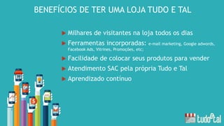  Milhares de visitantes na loja todos os dias
 Ferramentas incorporadas: e-mail marketing, Google adwords,
Facebook Ads, Vitrines, Promoções, etc;
 Facilidade de colocar seus produtos para vender
 Atendimento SAC pela própria Tudo e Tal
 Aprendizado contínuo
BENEFÍCIOS DE TER UMA LOJA TUDO E TAL
 
