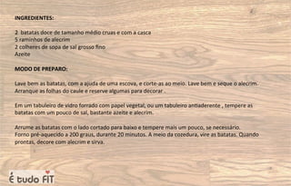 INGREDIENTES:
2 batatas doce de tamanho médio cruas e com a casca
5 raminhos de alecrim
2 colheres de sopa de sal grosso ﬁno
Azeite
MODO DE PREPARO:
Lave bem as batatas, com a ajuda de uma escova, e corte-as ao meio. Lave bem e seque o alecrim.
Arranque as folhas do caule e reserve algumas para decorar .
Em um tabuleiro de vidro forrado com papel vegetal, ou um tabuleiro an=aderente , tempere as
batatas com um pouco de sal, bastante azeite e alecrim.
Arrume as batatas com o lado cortado para baixo e tempere mais um pouco, se necessário.
Forno pré-aquecido a 200 graus, durante 20 minutos. A meio da cozedura, vire as batatas. Quando
prontas, decore com alecrim e sirva.
 
