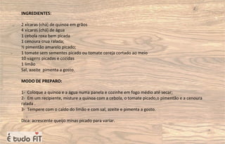 INGREDIENTES:
2 xícaras (chá) de quinoa em grãos
4 xícaras (chá) de água
1 cebola roxa bem picada
1 cenoura crua ralada;
½ pimentão amarelo picado;
1 tomate sem sementes picado ou tomate cereja cortado ao meio
10 vagens picadas e cozidas
1 limão
Sal, azeite pimenta a gosto.
MODO DE PREPARO:
1- Coloque a quinoa e a água numa panela e cozinhe em fogo médio até secar;
2- Em um recipiente, misture a quinoa com a cebola, o tomate picado,o pimentão e a cenoura
ralada .
3- Tempere com o caldo do limão e com sal, azeite e pimenta a gosto.
Dica: acrescente queijo minas picado para variar.
 