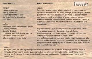 INGREDIENTES:
Nhoque:
1 kg de batata roxa
½ (50g) beterraba
1 xícara de farinha de trigo
50g de tofu defumado ralado
Sal a gosto
Molho:
½ xícara de azeite de oliva extra virgem
1 cebola picadinha
½ molho de sálvia
1 colher de sopa de folhas de alecrim
½ xícara de aceto balsâmico
sal e pimenta do reino à gosto
MODO DE PREPARO:
Noque:
Cozinhe as batatas roxas e a beterraba inteiras e com casca em
água até que ﬁquem macias. Re=re do fogo, escorra a água. Deixem
que esfriem um pouco e descasque-as. Passe-as no espremedor
para obter um purê bem lisinho. Se ainda es=verem quentes,
deixem que esfriem completamente antes de adicionar a farinha e
os demais ingredientes. Amasse bem até que a massa ﬁque bem
homogênea.
Prepare uma mesa ou bancada polvilhando um pouco de farinha.
Pegue pequenas porções da massa e faça rolinhos de
aproximadamente 2 cm de espessura. Com auxílio de uma faca,
corte os nhoquis com aproximadamente 3 cm.
Leve ao fogo uma panela com água e deixe ferver. Acrescente sal e
aos poucos vá colocando os nhoquis. Um pouco por vez. Quando os
nhoquis ﬂutuarem é porque já estão cozidos. Re=re com a ajuda de
uma escumadeira e reserve.
Molho:
Aqueça o azeite em uma frigideira grande e refogue a cebola até que ﬁque levemente dourada. Junte as
folhas de sálvia e alecrim e deixe que desprendam seu sabor por 1 minuto. Junte o balsâmico e deixe
cozinhar por 5 minutos. Acrescente os nhoquis e misture rapidamente. Tempere com sal e pimenta do
reino e sirva.
 
