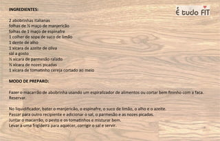 INGREDIENTES:
2 abobrinhas italianas
folhas de ½ maço de manjericão
folhas de 1 maço de espinafre
1 colher de sopa de suco de limão
1 dente de alho
1 xícara de azeite de oliva
sal a gosto
½ xícara de parmesão ralado
½ xícara de nozes picadas
1 xícara de toma=nho cereja cortado ao meio
MODO DE PREPARO:
Fazer o macarrão de abobrinha usando um espiralizador de alimentos ou cortar bem ﬁninho com a faca.
Reservar.
No liquidiﬁcador, bater o manjericão, o espinafre, o suco de limão, o alho e o azeite.
Passar para outro recipiente e adicionar o sal, o parmesão e as nozes picadas.
Juntar o macarrão, o pesto e os toma=nhos e misturar bem.
Levar a uma frigideira para aquecer, corrigir o sal e servir.
 