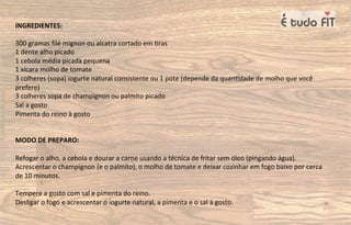 INGREDIENTES:
300 gramas ﬁlé mignon ou alcatra cortado em =ras
1 dente alho picado
1 cebola média picada pequena
1 xícara molho de tomate
3 colheres (sopa) iogurte natural consistente ou 1 pote (depende da quan=dade de molho que você
prefere)
3 colheres sopa de champignon ou palmito picado
Sal a gosto
Pimenta do reino à gosto
MODO DE PREPARO:
Refogar o alho, a cebola e dourar a carne usando a técnica de fritar sem óleo (pingando água).
Acrescentar o champignon (e o palmito), o molho de tomate e deixar cozinhar em fogo baixo por cerca
de 10 minutos.
Tempere a gosto com sal e pimenta do reino.
Desligar o fogo e acrescentar o iogurte natural, a pimenta e o sal à gosto.
 