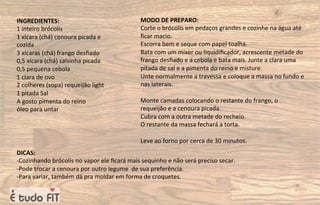 INGREDIENTES:
1 inteiro brócolis
1 xícara (chá) cenoura picada e
cozida
3 xícaras (chá) frango desﬁado
0,5 xícara (chá) salsinha picada
0,5 pequena cebola
1 clara de ovo
2 colheres (sopa) requeijão light
1 pitada Sal
A gosto pimenta do reino
óleo para untar
MODO DE PREPARO:
Corte o brócolis em pedaços grandes e cozinhe na água até
ﬁcar macio.
Escorra bem e seque com papel toalha.
Bata com um mixer ou liquidiﬁcador, acrescente metade do
frango desﬁado e a cebola e bata mais. Junte a clara uma
pitada de sal e a pimenta do reino e misture.
Unte normalmente a travessa e coloque a massa no fundo e
nas laterais.
Monte camadas colocando o restante do frango, o
requeijão e a cenoura picada.
Cubra com a outra metade do recheio.
O restante da massa fechará a torta.
Leve ao forno por cerca de 30 minutos.
DICAS:
-Cozinhando brócolis no vapor ele ﬁcará mais sequinho e não será preciso secar.
-Pode trocar a cenoura por outro legume de sua preferência.
-Para variar, também dá pra moldar em forma de croquetes.
 