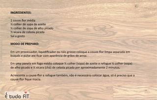 INGREDIENTES:
1 couve ﬂor média
½ colher de sopa de azeite
½ colher de sopa de alho picado
½ xícara de cebola picada
Sal a gosto
MODO DE PREPARO:
Em um processador, liquidiﬁcador ou ralo grosso coloque a couve-ﬂor limpa separada em
buquês e pulse até ﬁcar com aparência de grãos de arroz.
Em uma panela em fogo médio coloque ½ colher (sopa) de azeite e refogue ½ colher (sopa)
de alho picado e ½ xícara (chá) de cebola picada por aproximadamente 2 minutos.
Acrescente a couve-ﬂor e refogue também, não é necessário colocar água, só é preciso que a
couve-ﬂor ﬁque macia.
 