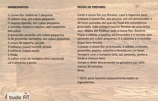 INGREDIENTES:
½ couve ﬂor média ou 1 pequena
½ cebola roxa, em cubos pequenos
½ pepino japonês, em cubos pequenos
2 tomates maduros médios, sem sementes
em cubos
¼ pimentão amarelo, em cubos pequenos
¼ de pimentão vermelho, em cubos pequenos
½ maço de salsinha, picada
3 colheres (sopa) hortelã, picado
3 colheres (sopa) azeite
1 limão
½ colher (chá) de tempero sírio (opcional)
sal e pimenta a gosto
MODO DE PREPARO:
Corte a couve ﬂor em ﬂoretes. Lave e higienize bem.
Coloque a couve ﬂor, aos poucos, em um processador e
dê leves pulsadas até que ela ﬁque em consistência
granulada. (não coloque muitos ﬂoretes de uma única
vez). Repita até ﬁnalizar toda a couve ﬂor. Reserve.
Pique a cebola, o pepino, os pimentões e o tomate sem
semente em cubos pequenos. E a salsinha e o hortelão
pique bem ﬁninho.
Coloque a couve ﬂor processada, a cebola, o tomate,
pimentão, pepino, salsinha e hortelã em um bowl.
Tempere com o tempero sírio, sal, pimenta, azeite e
limão e misture bem.
Tampe e deixe descansando na geladeira por pelo
menos 30 minutos.
Sirva.
* DICA: picar bemmm pequenininho todos os
ingredientes.
 