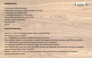 INGREDIENTES:
1 xícara de molho de tomate
1 beringela cortada em rodelas e depois ao meio
1 abobrinha em rodelas ﬁnas
½ pimentão amarelo em fa=as ﬁnas
½ pimentão vermelho em fa=as ﬁnas
tomilho a gosto (opcional)
sal e pimenta
Azeite
MODO DE PREPARO:
Prepare o molho de tomate e pique todos os ingredientes.
pré-aqueça o forno a 200ºC.
Em um refratário, disponha o molho de tomate no fundo.
Pelas laterais, comece intercalando os vegetais (beringela, pimentão amarelo, abobrinha, pimentão
vermelho e assim sucessivamente) até preencher todo o refratário.
Tempere com tomilho, sal e pimenta. Regue com um pouco de azeite.
Leve ao forno para assar por cerca de 30/45 minutos (vai depender do seu forno), até que os vegetais
estejam macios (teste com um garfo).
Re=re do forno e sirva como acompanhamento, prato principal ou até mesmo como aperi=vo
acompanhado de torradas.
 