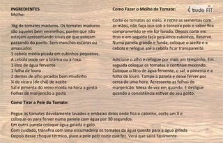 INGREDIENTES
Molho:
1kg de tomates maduros. Os tomates maduros
são aqueles bem vermelhos, porém que não
estejam apresentando sinais de que estejam
passando do ponto. Sem manchas escuras ou
amassados
1 cebola média picada em cubinhos pequenos.
A cebola pode ser a branca ou a roxa.
1 litro de água fervente
1 folha de louro
2 dentes de alho picados bem miudinho
¼ de xícara (de chá) de azeite
Sal e pimenta do reino moída na hora a gosto
Folhas de manjericão a gosto
Como Fazer o Molho de Tomate:
Corte os tomates ao meio, e re=re as sementes com
as mãos, não faça isso sob a torneira pois o sabor ﬁca
comprome=do se ele for lavado. Depois corte em
=ras e em seguida faça pequenos cubinhos. Reserve.
Numa panela grande e funda, coloque o azeite e a
cebola e refogue até a cebola ﬁcar transparente.
Adicione o alho e refogue por mais um tempinho. Em
seguida coloque os tomates e con=nue mexendo.
Coloque o litro de água fervente, o sal, a pimenta e a
folha de louro. Tampe a panela e deixe ferver por
cerca de uma hora. Acrescente as folhas de
manjericão. Mexa de vez em quando. E desligue
quando a consistência es=ver do seu gosto.
Como Tirar a Pele do Tomate:
Pegue os tomates devidamente lavados e embaixo deles onde ﬁca o cabinho, corte um X e
coloque-os para ferver numa panela com água por 30 segundos.
Em outra panela coloque água gelada e gelo.
Com cuidado, transﬁra com uma escumadeira os tomates da água quente para a água gelada
Depois desse choque térmico, puxe a pele pelo corte que fez. Verá que sairá facilmente.
 