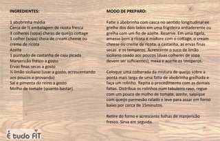 INGREDIENTES:
1 abobrinha média
Cerca de ½ embalagem de ricota fresca
3 colheres (sopa) cheias de queijo coqage
1 colher (sopa) cheia de cream cheese ou
creme de ricota
Azeite
1 punhado de castanha de caju picada
Manjericão fresco a gosto
Ervas ﬁnas secas a gosto
½ limão siciliano (usar a gosto, acrescentando
aos poucos e provando)
Sal e pimenta do reino a gosto
Molho de tomate (quanto bastar)
MODO DE PREPARO:
Fa=e a abobrinha com casca no sen=do longitudinal ee
grelhe dos dois lados em uma frigideira an=aderente ou
grelha com um ﬁo de azeite. Reserve. Em uma =gela,
amasse bem a ricota e misture com o coqage, o cream
cheese ou creme de ricota, a castanha, as ervas ﬁnas
secas e os temperos. Acrescente o suco de limão
siciliano coado aos poucos (duas colheres de sopa
devem ser suﬁcientes), mexa e acerte os temperos.
Coloque uma colherada da mistura de queijo sobre a
ponta mais larga de uma fa=a de abobrinha grelhada e
faça um rolinho. Repita o procedimento com as demais
fa=as. Distribua os rolinhos num tabuleiro raso, regue
com um pouco de molho de tomate, azeite, salpique
com queijo parmesão ralado e leve para assar em forno
baixo por cerca de 15minutos.
Re=re do forno e acrescente folhas de manjericão
fresco. Sirva em seguida.
 