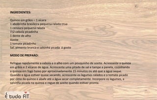 INGREDIENTES:
Quinoa em grãos – 1 xícara
1 abobrinha brasileira pequena ralada crua
1 cenoura pequena ralada
12 cebola picadinha
1 dente de alho
Azeite
1 tomate picadinho
Sal, pimenta branca e salsinha picada á gosto
MODO DE PREPARO:
Refogue rapidamente a cebola e o alho com um pouquinho de azeite. Acrescente a quinoa
em grãos e 2 xícaras de água. Acrescente uma pitada de sal e tampe a panela, cozinhando
a quinoa em fogo baixo por aproximadamente 15 minutos ou até que a água seque.
Quando a água es=ver quase secando, acrescente os legumes ralados e o tomate picado
por cima da quinoa e abafe até a água secar completamente. Incorpore os legumes, a
salsinha picada na quinoa e regue de azeite quando es=ver pronta.
 