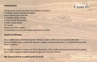 INGREDIENTES:
750 Kg carne cortada em bifes ﬁnos (mignon ou alcatra)
1 unidade cenoura cortada em palitos
Vagem inteira para cada bife
2 unidades cebolas picadas
1 colher (sopa) alho picado
1 colher (sopa) azeite
Sal a gosto
Pimenta do reino a gosto
1 caixa palitos de dente de madeira para fechar os bifes
MODO DE PREPARO:
Bata os bifes com o batedor de carnes. Tempere todos os bifes com sal e pimenta do reino.
Recheie os bifes com os palitos de cenoura, a vagem e enrole espetando 2 a 3 palitos de dente para
fechar o rolinho.
Pré aqueça a panela e coloque um ﬁo de óleo/azeite. Frite os bifes aos poucos para dourar e separe.
Doure bem a cebola na mesma panela e jogue por cima dos rolinhos.
Não esqueça de 8rar os palitos antes de servir!
 