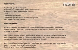 INGREDIENTES:
4 colheres (sopa) de azeite de oliva
1 cebola média em fa=as ﬁnas (pode ser cebola roxa)
1 abobrinha italiana média cortada em cubos
7 ovos
2 colheres (sopa) de água
2 colheres (sopa) de salsinha picada ou manjericão
Sal e pimenta-do-reino a gosto
MODO DE PREPARO:
Aqueça o azeite em uma assadeira ou forma funda an=aderente sem cabo . Acrescente a
cebola fa=ada, e a abobrinha . Refogue-as em fogo brando por uns 5 minutos, até ﬁcarem
douradas e "al dente".
Bata os ovos com duas colheres (sopa) de água, a salsinha ( ou manjericão) e um pouco de sal
e pimenta a gosto. Despeje na frigideira e deixe cozinhar, sem mexer, por uns 5 minutos, até
que a omelete esteja quase ﬁrme, com a parte inferior dourada.
Leve a assadeira ao forno pré-aquecido e cozinhe por uns 4 minutos, até que a parte superior
doure e a omelete ﬁque completamente cozida.
Re=re do forno e corte em fa=as ou quadrados.
 