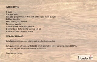 INGREDIENTES:
5 ovos
1 lata de atum
100 g de queijo minas padrão sem lactose ( ou outro queijo)
1/2 lata de milho
Meia xícara (chá) de leite
Temperos a gosto
1 colher (sopa) de farinha de arroz
1 colher (chá) de fermento químico em pó
4 colheres (sopa) de salsa picada
MODO DE PREPARO:
Bata ligeiramente os ovos e junte os ingredientes restantes.
Coloque em um refratário untado (25 cm de diâmetro) e leve ao forno médio (180°C),
preaquecido, por aproximadamente 30 minutos.
Sirva quente ou fria.
 