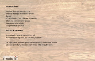 INGREDIENTES:
1 colher de sopa óleo de coco
1 colher de sopa de salsinha picada
3 ovos
1/2 abobrinha crua ralada e espremida
1 tomate sem semente picado
1 Cenoura crua ralada
5 vagens cruas picadas
MODO DE PREPARO:
Numa =gela, bata os ovos com o sal.
Acrescente os legumes e a salsinha picadinha.
Em fogo baixo, numa frigideira an=aderente, acrescente o óleo.
Coloque a mistura, deixe dourar, vire e frite do outro lado.
 