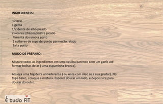 INGREDIENTES:
3 claras
1 gema
1/2 dente de alho picado
2 xícaras (chá) espinafre picado
Pimenta do reino a gosto
2 colheres de sopa de queijo parmesão ralado
Sal a gosto
MODO DE PREPARO:
Misture todos os ingredientes em uma vasilha batendo com um garfo até
formar bolhas de ar ( uma espuminha branca).
Aqueça uma frigideira an=aderente ( ou unte com óleo se a sua grudar). No
fogo baixo, coloque a mistura. Esperer dourar um lado, e depois vire para
dourar do outro.
 