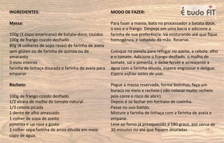 INGREDIENTES:
Massa:
100g (1 copo americano) de batata-doce, cozidos
100g de frango cozido desﬁado
80g (8 colheres de sopa rasas) de farinha de aveia
sem glúten ou de farinha de quinoa ou de
amaranto
3 ovos inteiros
farinha de linhaça dourada e farinha de aveia para
empanar
Recheio:
100g de frango cozido desﬁado
1/2 xícara de molho de tomate natural
1/3 cebola picada
1 dente de alho amassado
1 colher de sopa de azeite
pimenta e sal rosa a gosto
1 colher sopa farinha de arroz diluída em meio
copo de água.
MODO DE FAZER:
Para fazer a massa, bata no processador a batata doce,
o ovo e o frango. Despeje em uma bacia e adicione a
farinha de sua preferência. Vá misturando até que ﬁque
homogênea, e soltando da mão. Reserve.
Coloque na panela para refogar no azeite, a cebola, alho
e o tomate. Adicione o frango desﬁado, o molho de
tomate, sal e pimenta, e deixe ferver e acrescente a
água com a farinha diluída, espere engrossar e deligue.
Espere esfriar antes de usar.
Pegue a massa reservada, forme bolinhas, faça um
buraco no meio e recheio ( não colocar muito recheio
pois corre o risco de abrir).
Depois é só fechar em formato de coxinha.
Passe no ovo ba=do.
Misture a farinha de linhaça com a farinha de aveia e
empane.
Leve ao forno já preaquecido a 180 graus, por cerca de
30 minutos ou até que ﬁquem douradas.
 
