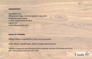INGREDIENTES:
3 unidades ovos
300 gramas frango cozido em pedaços sem caldo
50 gramas queijo ralado
1 colher (sopa) azeite de oliva
A gosto Sal
A gosto Pimenta do reino
MODO DE PREPARO:
Misture todos os ingredientes e bata com processador.
Se for u=lizar o liquidiﬁcador, desﬁe o frango anteriormente.
Espalhe a massa em uma forma de pizza e asse por cerca de 10 minutos em forno
alto. Vire a massa e asse do outro lado.
 