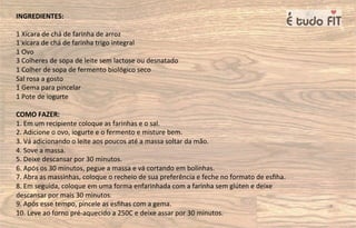 INGREDIENTES:
1 Xícara de chá de farinha de arroz
1 xícara de chá de farinha trigo integral
1 Ovo
3 Colheres de sopa de leite sem lactose ou desnatado
1 Colher de sopa de fermento biológico seco
Sal rosa a gosto
1 Gema para pincelar
1 Pote de iogurte
COMO FAZER:
1. Em um recipiente coloque as farinhas e o sal.
2. Adicione o ovo, iogurte e o fermento e misture bem.
3. Vá adicionando o leite aos poucos até a massa soltar da mão.
4. Sove a massa.
5. Deixe descansar por 30 minutos.
6. Após os 30 minutos, pegue a massa e vá cortando em bolinhas.
7. Abra as massinhas, coloque o recheio de sua preferência e feche no formato de esﬁha.
8. Em seguida, coloque em uma forma enfarinhada com a farinha sem glúten e deixe
descansar por mais 30 minutos.
9. Após esse tempo, pincele as esﬁhas com a gema.
10. Leve ao forno pré-aquecido a 250C e deixe assar por 30 minutos.
 