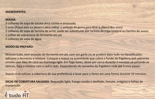 INGREDIENTES:
MASSA:
2 colheres de sopa de batata doce cozida e amassada
2 ovos (Passe eles na peneira para re=rar a película da gema para =rar o cheiro dos ovos)
2 colheres de sopa de farinha de arroz, pode ser subs=tuído por farinha de trigo integral ou farinha de aveia)
1 colher de sobremesa de fermento em pó
5 colheres de sopa de água.
MODO DE PREPARO:
Misture tudo, com exceção do fermento em pó, com um garfo ou se preferir bata tudo no liquidiﬁcador,
adicione o fermento e misture. Coloque a massa na quan=dade que cobra o fundo da frigideira an= aderente
untada com óleo de coco ou manteiga light. Em fogo baixo, deixe por cerca durante 2 minutos vá soltando as
laterais, faça o mesmo com o outro lado. Dependendo do tamanho da frigideira rede até 5 mini pizzas.
Depois é só colocar a cobertura de sua preferência e levar para o forno em uma forma durante 10 minutos.
DICAS DE COBERTURA SALGADA: Requeijão light, frango cozido e desﬁado, tomate, orégano e folhas de
manjericão.
 