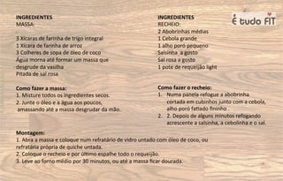 INGREDIENTES
MASSA:
3 Xícaras de farinha de trigo integral
1 Xícara de farinha de arroz
3 Colheres de sopa de óleo de coco
Água morna até formar um massa que
desgrude da vasilha
Pitada de sal rosa
Como fazer a massa:
1. Misture todos os ingredientes secos.
2. Junte o óleo e a água aos poucos,
amassando até a massa desgrudar da mão.
INGREDIENTES
RECHEIO:
2 Abobrinhas médias
1 Cebola grande
1 alho poró pequeno
Salsinha a gosto
Sal rosa a gosto
1 pote de requeijão light
Como fazer o recheio:
1. Numa panela refogue a abobrinha
cortada em cubinhos junto com a cebola,
alho poró fa=ado ﬁninho .
2. 2. Depois de alguns minutos refogando
acrescente a salsinha, a cebolinha e o sal.
Montagem:
1. Abra a massa e coloque num refratário de vidro untado com óleo de coco, ou
refratária própria de quiche untada.
2. Coloque o recheio e por úl=mo espalhe todo o requeijão.
3. Leve ao forno médio por 30 minutos, ou até a massa ﬁcar dourada.
 