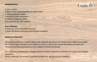 INGREDIENTES:
4 ovos cozidos
½ kg de carne moída (pa=nho ou coxão mole)
1 cebola pequena ralada
2 dentes de alho amassados
3 colheres (sopa) de azeite
Sal e pimenta do reino a gosto
Para empanar:
2 ovos crus misturados bem no garfo
1 xícara de farelo de linhaça dourada para empanar
MODO DE PREPARO:
Tempere a carne com a cebola ralada, alho, pimenta do reino e sal. Amasse bem e abra uma porção
de carne na mão. Coloque o ovo cozido no centro e cubra com a carne formando uma bola oval.
Empane as bolinhas passando no ovo e depois no farelo de linhaça.
Em uma forma an=aderente, coloque azeite no fundo e disponha as bolinhas de maneira que ﬁquem
separadas.
Forno médio por 20 minutos, vá girando as bolinhas até dourar por completa.
 