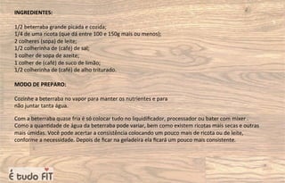 INGREDIENTES:
1/2 beterraba grande picada e cozida;
1/4 de uma ricota (que dá entre 100 e 150g mais ou menos);
2 colheres (sopa) de leite;
1/2 colherinha de (café) de sal;
1 colher de sopa de azeite;
1 colher de (café) de suco de limão;
1/2 colherinha de (café) de alho triturado.
MODO DE PREPARO:
Cozinhe a beterraba no vapor para manter os nutrientes e para
não juntar tanta água.
Com a beterraba quase fria é só colocar tudo no liquidiﬁcador, processador ou bater com mixer .
Como a quan=dade de água da beterraba pode variar, bem como existem ricotas mais secas e outras
mais úmidas. Você pode acertar a consistência colocando um pouco mais de ricota ou de leite,
conforme a necessidade. Depois de ﬁcar na geladeira ela ﬁcará um pouco mais consistente.
 