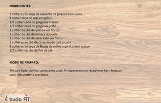 INGREDIENTES:
2 colheres de sopa de semente de girassol sem casca
1 colher sopa de soja em grãos
1/2 colher sopa de gergelim branco
1/2 colher sopa de gergelim preto
1 colher de chá de quinoa em ﬂocos
1 colher de chá de linhaça dourada
1 colher de chá de amaranto em ﬂocos
2 colheres de chá de castanha de cajú picada
3 colheres de sopa de ﬂocos de milho orgânico sem açúcar
1/2 colher de chá de ﬂor de sal
MODO DE PREPARO:
Misture tudo, no ﬁnal acrescente o sal. Armazene em um recepiente bem fechado
para não perder a crocância.
 