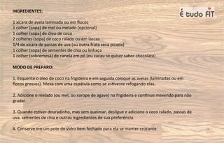 INGREDIENTES:
1 xícara de aveia laminada ou em ﬂocos
1 colher (sopa) de mel ou melado (opcional)
1 colher (sopa) de óleo de coco
2 colheres (sopa) de coco ralado ou em lascas
1/4 de xícara de passas de uva (ou outra fruta seca picada)
1 colher (sopa) de sementes de chia ou linhaça
1 colher (sobremesa) de canela em pó (ou cacau se quiser sabor chocolate)
MODO DE PREPARO:
1. Esquente o óleo de coco na frigideira e em seguida coloque as aveias (laminadas ou em
ﬂocos grossos). Mexa com uma espátula como se es=vesse refogando elas.
2. Adicione o melado (ou mel, ou xarope de agave) na frigideira e con=nue mexendo para não
grudar.
3. Quando es=ver douradinho, mas sem queimar, desligue e adicione o coco ralado, passas de
uva, sementes de chia e outros ingredientes de sua preferência.
4. Conserve em um pote de vidro bem fechado para ela se manter crocante.
 