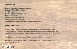 INGREDIENTES:
200g de batata doce cozida e amassada
1 lata de ATUM sólido em água
Coentro a gosto
1 colher sopa de farelo de aveia
Alho e cebola a gosyo
Pimenta e ervas ﬁnas a gosto
2 ovos ba=dos ( pra empanar)
Farinha de linhaça dourada ( o suﬁciente para empanar)
MODO DE PREPARO:
Refogue o atum sólido em água com alho e cebola se desejar ( para dar sabor).
Em um recipiente coloque a batata amassada o atum, os temperos e misture bem
tudo até formar uma massa. Para dar mais consistência adicione o farelo de aveia.
Faça bolinha e empane em uma mistura de ovo e farinha de linhaça.
Arrume em uma assadeira untada e enfarinhada,levar ao forno pré aquecido a 180
C ,assar por 20 minutos.
 