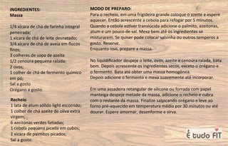 INGREDIENTES:
Massa
1/4 xícara de chá de farinha integral
peneirada;
1 xícara de chá de leite desnatado;
3/4 xícara de chá de aveia em ﬂocos
ﬁnos;
3 colheres de sopa de azeite
1/2 cenoura pequena ralada;
2 ovos;
1 colher de chá de fermento químico
em pó;
Sal a gosto
Orégano a gosto.
MODO DE PREPARO:
Para o recheio, em uma frigideira grande coloque o azeite e espere
aquecer. Então acrescente a cebola para refogar por 5 minutos.
Quando a cebola es=ver translúcida adicione o palmito, azeitonas,
atum e um pouco de sal. Mexa bem até os ingredientes se
misturarem. Se quiser pode colocar salsinha ou outros temperos a
gosto. Reserve.
Enquanto isso, prepare a massa.
No liquidiﬁcador despeje o leite, ovos, azeite e cenoura ralada, bata
bem. Depois acrescente os ingredientes secos, exceto o orégano e
o fermento. Bata até obter uma massa homogênea.
Depois adicione o fermento e mexa suavemente até incorporar.
Em uma assadeira retangular de silicone ou forrada com papel
manteiga despeje metade da massa, adicione o recheio e cubra
com o restante da massa. Finalize salpicando orégano e leve ao
forno pré-aquecido em temperatura média por 30 minutos ou até
dourar. Espere amornar, desenforme e sirva.
Recheio
1 lata de atum sólido light escorrido;
1 colher de chá azeite de oliva extra
virgem;
6 azeitonas verdes fa=adas;
1 cebola pequena picada em cubos;
1 xícara de palmitos picados;
Sal a gosto.
 