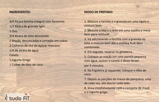INGREDIENTES:
3/4 Xícara farinha integral com fermento
1/2 Xícara de granola light
1 Ovo
3/4 Xícara de leite desnatado
2 Maçãs, descascadas e cortadas em cubos
2 Colheres de chá de açúcar mascavo
1/4 de xícara de água
Canela
1 Iogurte Grego
1 Colher de óleo de coco
MODO DE PREPARO:
1. Misture a farinha e a granola em uma =gela e
misture bem.
2. Misture o ovo e o leite em uma vasilha e mexa
bem para misturar.
3. Vá adicionando a farinha com a granola no
leite e misture bem até a mistura ﬁcar bem
combinada.
4. Em seguida, reserve na geladeira.
5. Coloque as maçãs em uma panela pequena
com água, açúcar e canela e deixe ferver
por 5 minutos.
6. Na frigideira já aquecida, coloque o óleo de
coco.
7. Depois as porções de massa de panqueca, uma
de cada vez, até dourar cada lado.
8. Sirva imediatamente com a compota de maçã
e o iogurte grego.
 