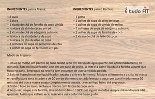 INGREDIENTES para a Massa:
– 3 ovos
– 1 clara
– 1 xícara de chá de farinha de coco úmida
– ½ xícara de chá de cacau em pó
– 1 xícara de chá de adoçante culinário
– ½ xícara de chá de leite de coco
– ¼ xícara de chá de óleo de coco
– 2 colheres de sopa de sementes de chia
– 1 colher de sopa de fermento em pó
INGREDIENTES para o Recheio:
– 1 gema
– 1 colher de sopa de óleo de coco
– 1 colher de sopa de amido de milho
– 2 colheres de sopa de adoçante culinário
– 1 colher de sopa de farinha de coco
– 1 xícara de chá de leite de coco
Modo de Preparo:
1.Deixe de molho um pacote de coco ralado seco em 300 ml de água quente por aproximadamente 10
minutos. Bata no liquidiﬁcador, coe em um pano de prato. O leite é a parte liquida e a farinha a parte que
ﬁcou no pano. Empregue na receita sem esquecer de usar a medida pedida.
2.Bata os ingredientes no liquidiﬁcador, exceto a chia e o fermento. Misture o fermento e a chia na massa
e transﬁra para uma assadeira de 20 cm de diamentro untada leve para assar por aproximadamente 30
minutos até que a massa esteja completamente assada. Leve ao fogo baixo até engrossar.
3.Corte o bolo ao meio, recheie e decore com lascas de coco seco.
4.Se quiser, seque esta farinha, leve ao forno baixo 150°C por alguns minutos sempre mexendo para não
queimar. Assim que es=ver seca, reserve e use conforme o seu gosto.
 