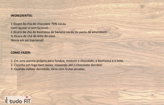 INGREDIENTES:
1 Xícara de chá de chocolate 70% cacau
(sem açúcar e sem lactose)
1 Xícara de chá de biomassa de banana verde ou pasta de amendoim
½ Xícara de chá de leite de coco
Stevia em pó (opcional)
COMO FAZER:
1. Em uma panela própria para fondue, misture o chocolate, a biomassa e o leite.
2. Cozinhe em fogo bem baixo, mexendo até o chocolate derreter.
3. Quando es=ver derre=do, sirva com frutas picadas.
 