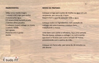 INGREDIENTES:
500g carne moída magra
1 xícara (chá) trigo para quibe
3 xícara (chá) água
0,5 xícara (chá) hortelã picada
2 dentes alhos picados
5 colheres (sopa) coqage ou ricota
1 cebola ralada
Sal a gosto
Pimenta síria a gosto
Azeite
MODO DE PREPARO:
Coloque o trigo para quibe de molho na água em um
recipiente, por cerca de 1 hora.
Escorra bem e aperte para sair toda a água.
Coloque todos os ingredientes, com exceção do
coqage, em uma travessa e misture bem,
trabalhando a massa.
Unte bem com azeite a refratária, faça uma camada
ﬁna da massa, coloque o coqage ( ou outro queijo
que =ver) e ﬁnalize com outra camada de massa,
pressionando com a palma da mão.
Coloque em forno alto por cerca de 30 minutos ou
até dourar.
 