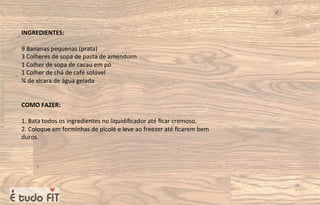INGREDIENTES:
9 Bananas pequenas (prata)
3 Colheres de sopa de pasta de amendoim
1 Colher de sopa de cacau em pó
1 Colher de chá de café solúvel
¾ de xícara de água gelada
COMO FAZER:
1. Bata todos os ingredientes no liquidiﬁcador até ﬁcar cremoso.
2. Coloque em forminhas de picolé e leve ao freezer até ﬁcarem bem
duros.
 